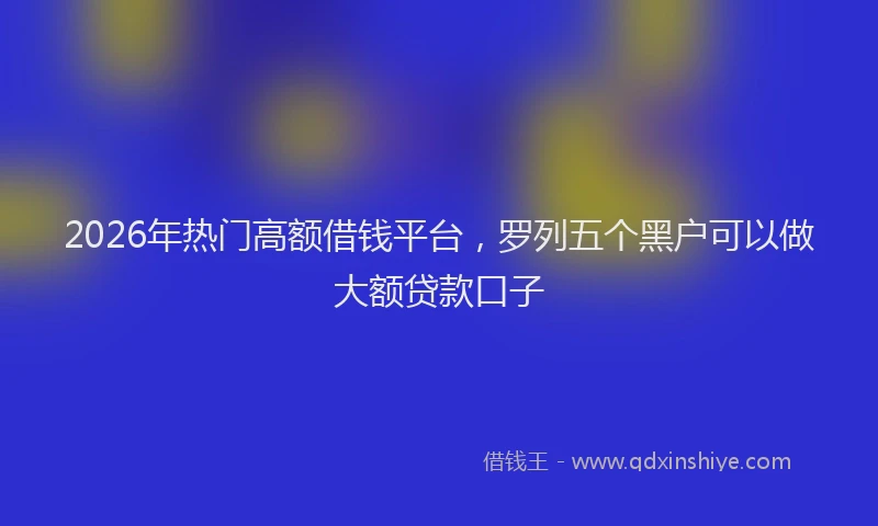 2026年热门高额借钱平台，罗列五个黑户可以做大额贷款口子