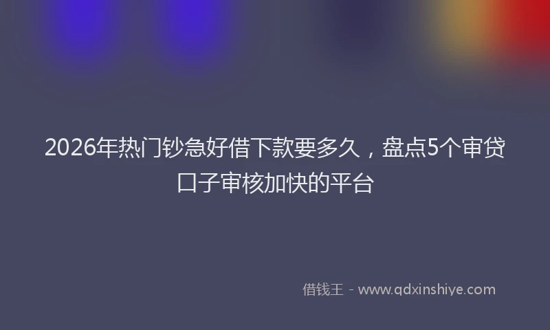 2026年热门钞急好借下款要多久，盘点5个审贷口子审核加快的平台