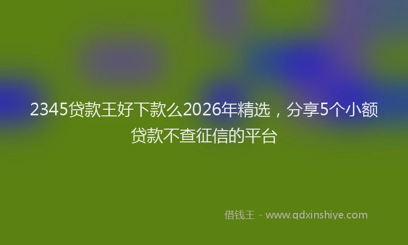 2345贷款王好下款么2026年精选,分享5个小额贷款不查征信的平台