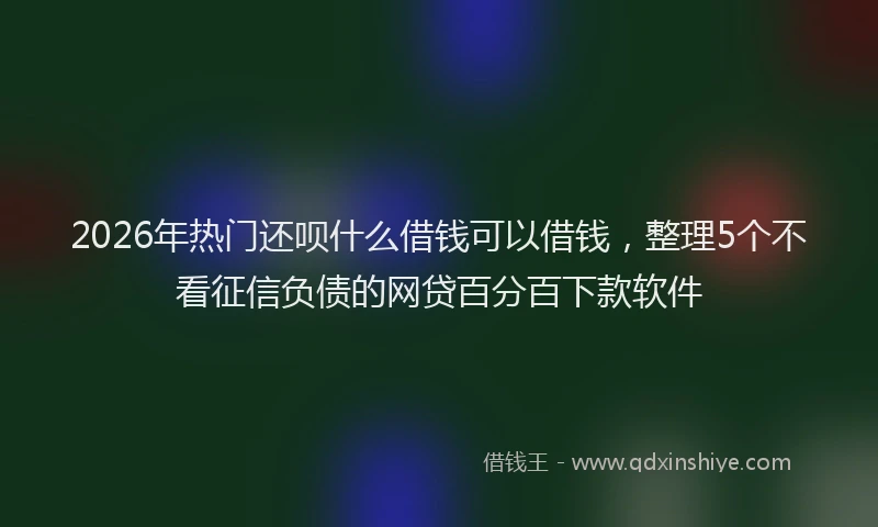 2026年热门还呗什么借钱可以借钱，整理5个不看征信负债的网贷百分百下款软件
