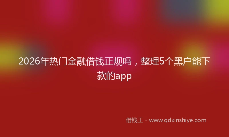 2026年热门金融借钱正规吗，整理5个黑户能下款的app