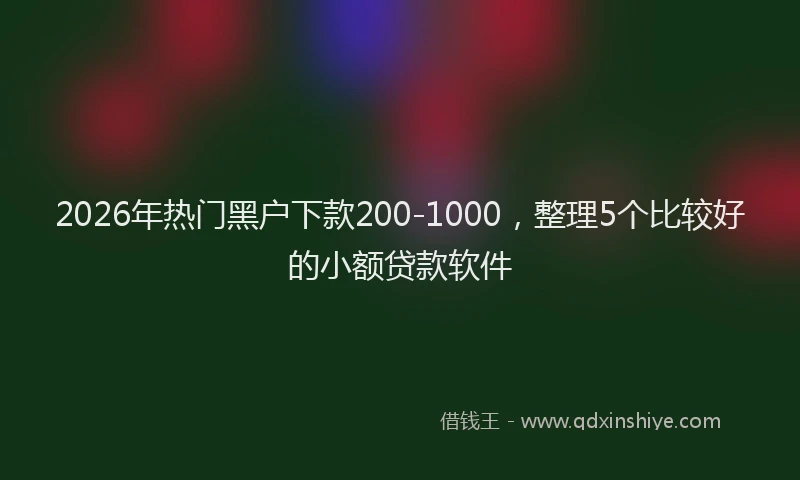 2026年热门黑户下款200-1000，整理5个比较好的小额贷款软件