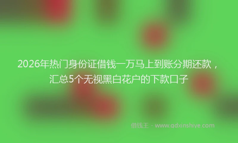 2026年热门身份证借钱一万马上到账分期还款，汇总5个无视黑白花户的下款口子