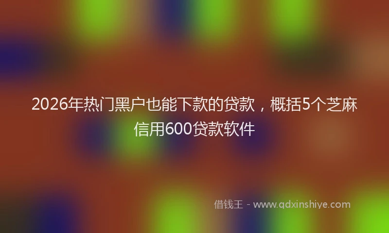 2026年热门黑户也能下款的贷款,概括5个芝麻信用600贷款软件