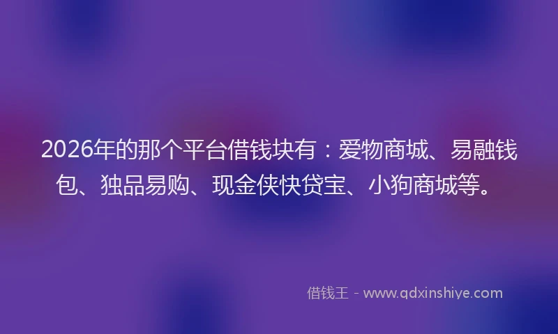 2026年的那个平台借钱块有：爱物商城、易融钱包、独品易购、现金侠快贷宝、小狗商城等。