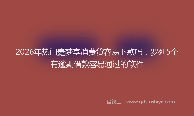 2026年热门鑫梦享消费贷容易下款吗，罗列5个有逾期借款容易通过的软件