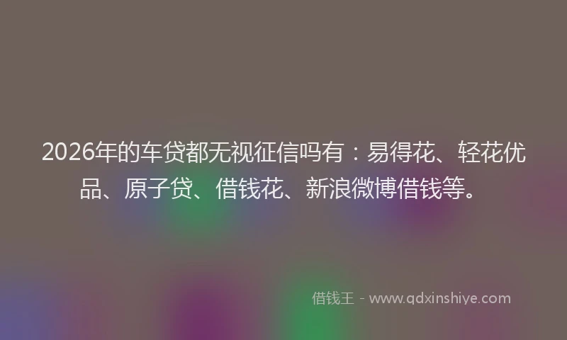 2026年的车贷都无视征信吗有:易得花、轻花优品、原子贷、借钱花、新浪微博借钱等。
