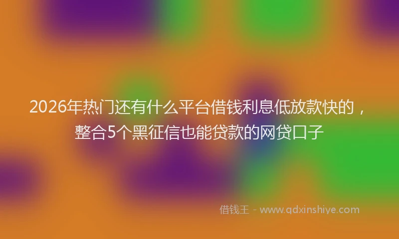 2026年热门还有什么平台借钱利息低放款快的，整合5个黑征信也能贷款的网贷口子