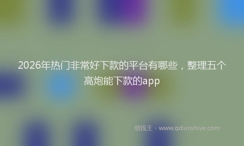 2026年热门非常好下款的平台有哪些,整理五个高炮能下款的app