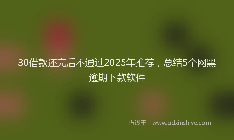 30借款还完后不通过2025年推荐,总结5个网黑逾期下款软件