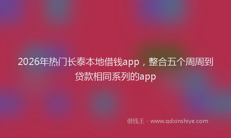 2026年热门长泰本地借钱app，整合五个周周到贷款相同系列的app