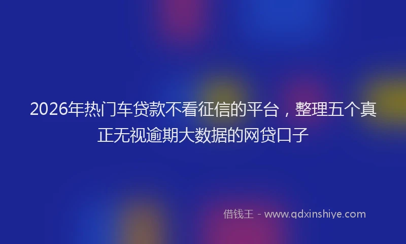 2026年热门车贷款不看征信的平台，整理五个真正无视逾期大数据的网贷口子