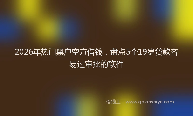 2026年热门黑户空方借钱，盘点5个19岁贷款容易过审批的软件