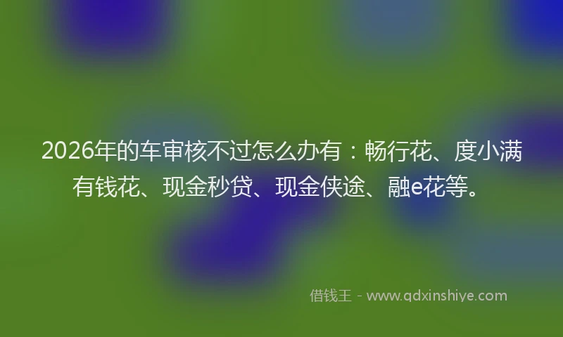 2026年的车审核不过怎么办有：畅行花、度小满有钱花、现金秒贷、现金侠途、融e花等。