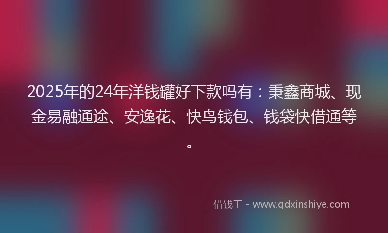 2025年的24年洋钱罐好下款吗有：秉鑫商城、现金易融通途、安逸花、快鸟钱包、钱袋快借通等。
