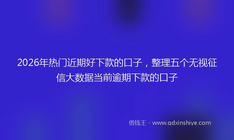 2026年热门近期好下款的口子，整理五个无视征信大数据当前逾期下款的口子