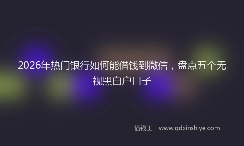 2026年热门银行如何能借钱到微信，盘点五个无视黑白户口子
