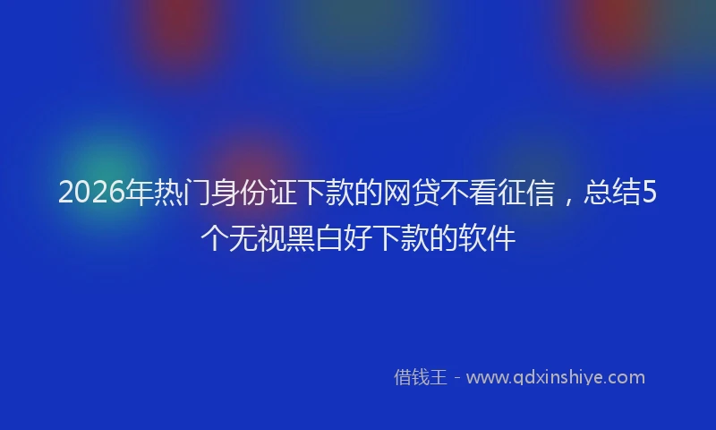 2026年热门身份证下款的网贷不看征信，总结5个无视黑白好下款的软件