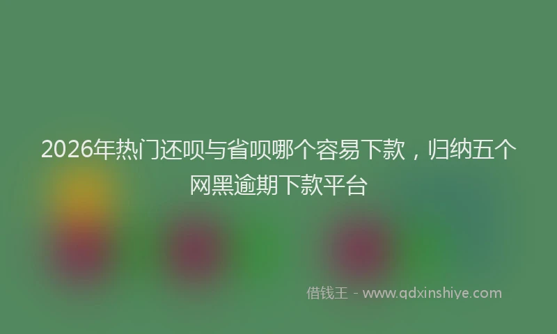 2026年热门还呗与省呗哪个容易下款，归纳五个网黑逾期下款平台