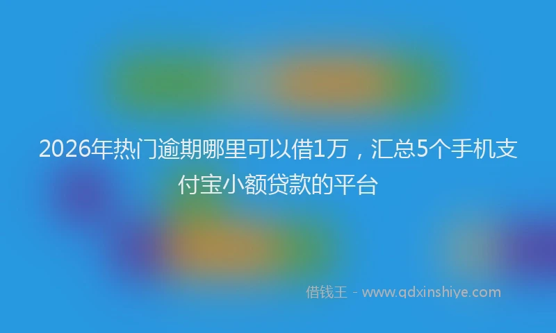 2026年热门逾期哪里可以借1万，汇总5个手机支付宝小额贷款的平台