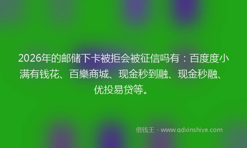 2026年的邮储下卡被拒会被征信吗有：百度度小满有钱花、百樂商城、现金秒到融、现金秒融、优投易贷等。