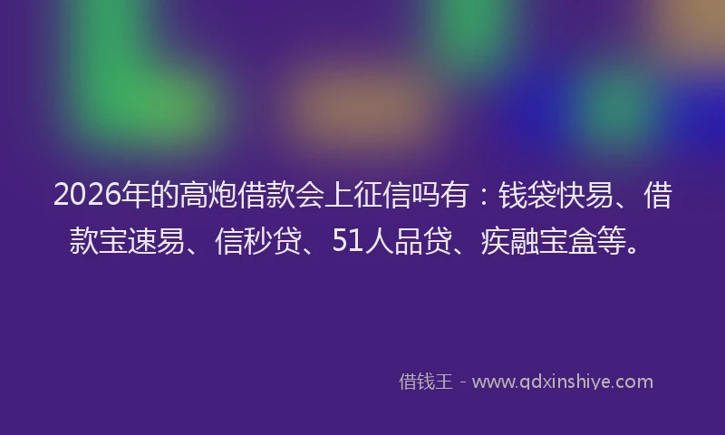 2026年的高炮借款会上征信吗有：钱袋快易、借款宝速易、信秒贷、51人品贷、疾融宝盒等。