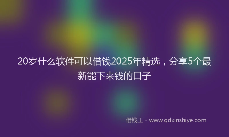 20岁什么软件可以借钱2025年精选，分享5个最新能下来钱的口子