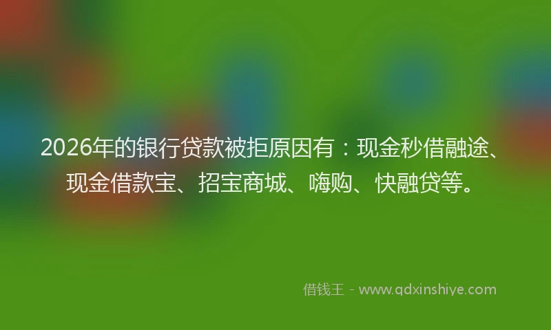 2026年的银行贷款被拒原因有：现金秒借融途、现金借款宝、招宝商城、嗨购、快融贷等。