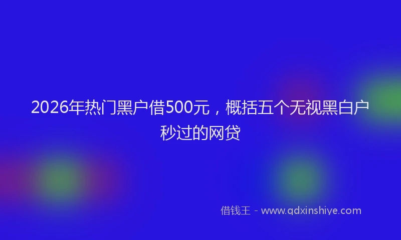 2026年热门黑户借500元，概括五个无视黑白户秒过的网贷