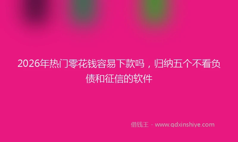2026年热门零花钱容易下款吗，归纳五个不看负债和征信的软件
