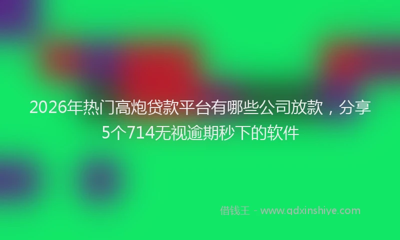 2026年热门高炮贷款平台有哪些公司放款，分享5个714无视逾期秒下的软件