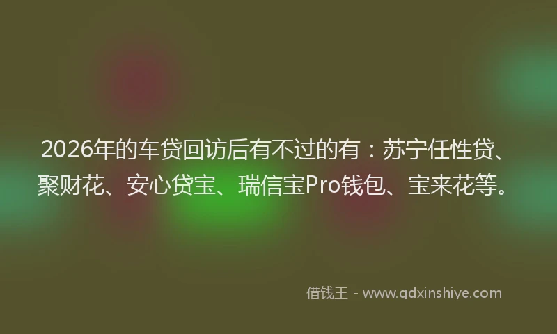 2026年的车贷回访后有不过的有：苏宁任性贷、聚财花、安心贷宝、瑞信宝Pro钱包、宝来花等。