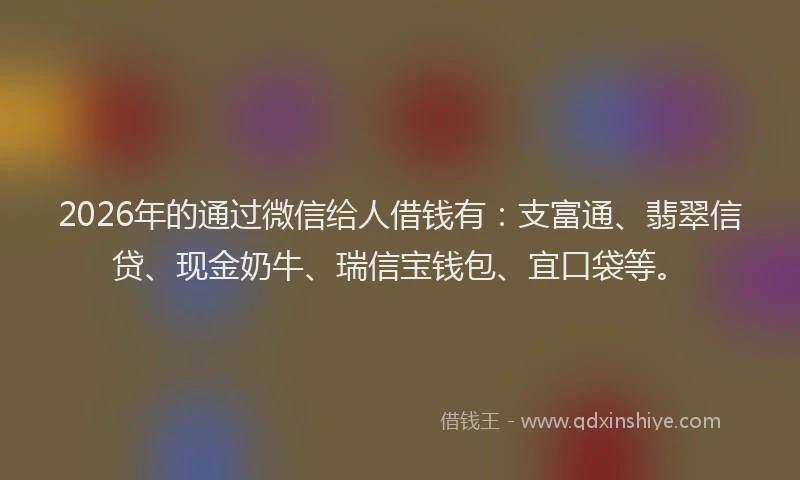 2026年的通过微信给人借钱有:支富通、翡翠信贷、现金奶牛、瑞信宝钱包、宜口袋等。
