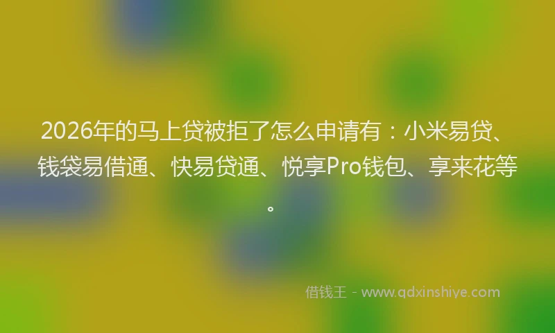 2026年的马上贷被拒了怎么申请有：小米易贷、钱袋易借通、快易贷通、悦享Pro钱包、享来花等。