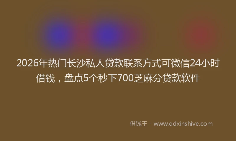 2026年热门长沙私人贷款联系方式可微信24小时借钱，盘点5个秒下700芝麻分贷款软件