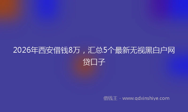 2026年西安借钱8万，汇总5个最新无视黑白户网贷口子