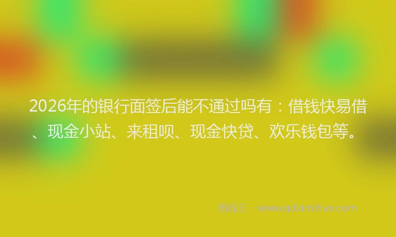 2026年的银行面签后能不通过吗有：借钱快易借、现金小站、来租呗、现金快贷、欢乐钱包等。