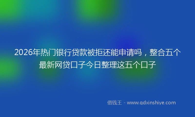 2026年热门银行贷款被拒还能申请吗，整合五个最新网贷口子今日整理这五个口子