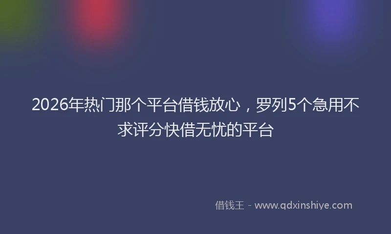 2026年热门那个平台借钱放心，罗列5个急用不求评分快借无忧的平台