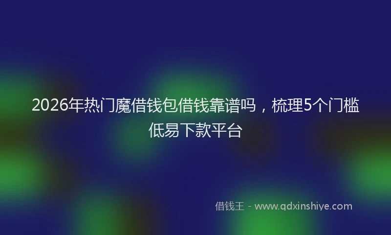 2026年热门魔借钱包借钱靠谱吗，梳理5个门槛低易下款平台