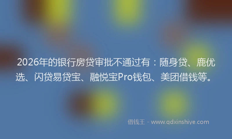 2026年的银行房贷审批不通过有:随身贷、鹿优选、闪贷易贷宝、融悦宝Pro钱包、美团借钱等。