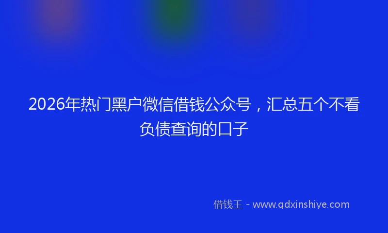 2026年热门黑户微信借钱公众号，汇总五个不看负债查询的口子