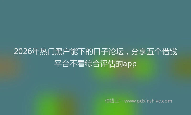 2026年热门黑户能下的口子论坛，分享五个借钱平台不看综合评估的app