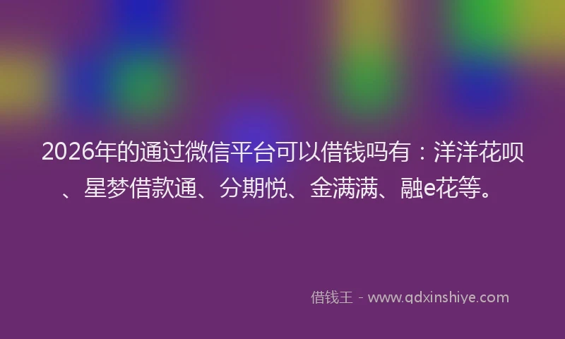 2026年的通过微信平台可以借钱吗有：洋洋花呗、星梦借款通、分期悦、金满满、融e花等。