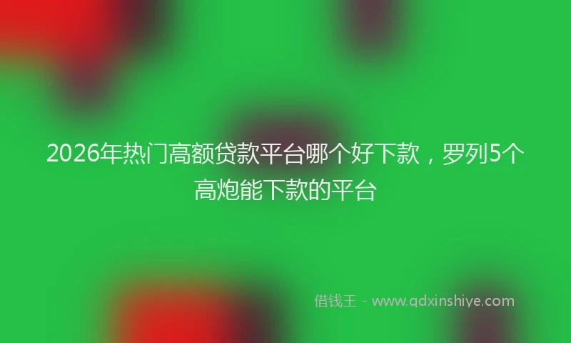 2026年热门高额贷款平台哪个好下款，罗列5个高炮能下款的平台