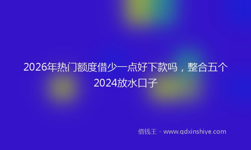 2026年热门额度借少一点好下款吗，整合五个2024放水口子