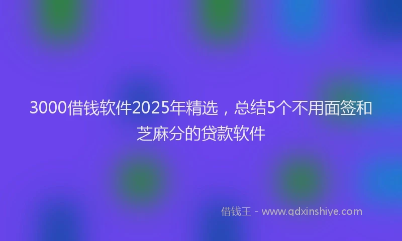 3000借钱软件2025年精选，总结5个不用面签和芝麻分的贷款软件