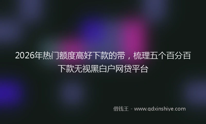2026年热门额度高好下款的带，梳理五个百分百下款无视黑白户网贷平台