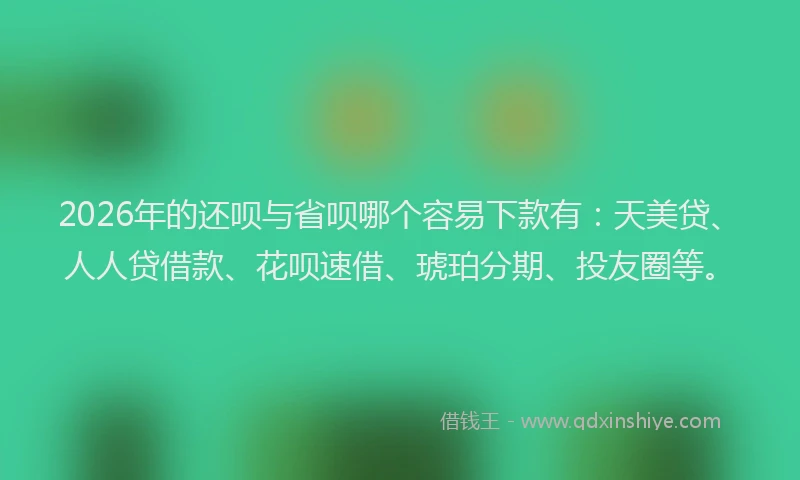 2026年的还呗与省呗哪个容易下款有：天美贷、人人贷借款、花呗速借、琥珀分期、投友圈等。