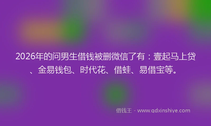 2026年的问男生借钱被删微信了有：壹起马上贷、金易钱包、时代花、借蛙、易借宝等。